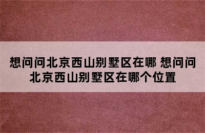 想问问北京西山别墅区在哪 想问问北京西山别墅区在哪个位置